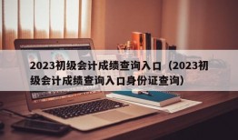 2023初级会计成绩查询入口（2023初级会计成绩查询入口身份证查询）