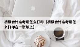 初级会计准考证怎么打印（初级会计准考证怎么打印在一张纸上）