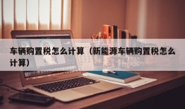 车辆购置税怎么计算（新能源车辆购置税怎么计算）