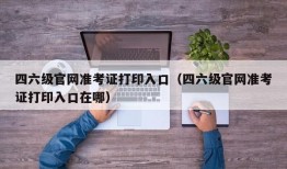 四六级官网准考证打印入口（四六级官网准考证打印入口在哪）