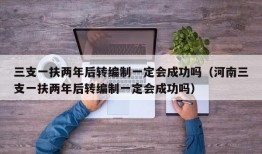 三支一扶两年后转编制一定会成功吗（河南三支一扶两年后转编制一定会成功吗）