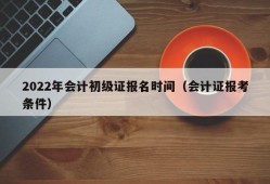 2022年会计初级证报名时间（会计证报考条件）