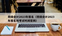 初级会计2023年报名（初级会计2023年报名和考试时间官网）