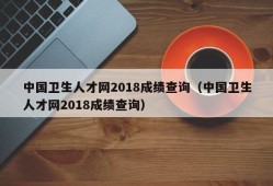 中国卫生人才网2018成绩查询（中国卫生人才网2018成绩查询）