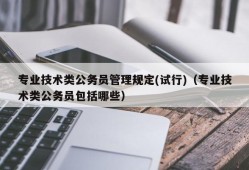 专业技术类公务员管理规定(试行)（专业技术类公务员包括哪些）