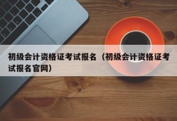 初级会计资格证考试报名（初级会计资格证考试报名官网）