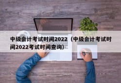 中级会计考试时间2022（中级会计考试时间2022考试时间查询）