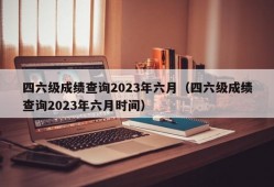 四六级成绩查询2023年六月（四六级成绩查询2023年六月时间）