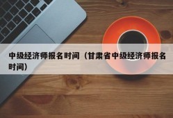 中级经济师报名时间（甘肃省中级经济师报名时间）