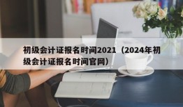 初级会计证报名时间2021（2024年初级会计证报名时间官网）