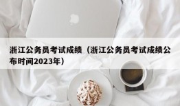 浙江公务员考试成绩（浙江公务员考试成绩公布时间2023年）