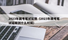 2023年国考笔试延期（2023年国考笔试延期到什么时候）