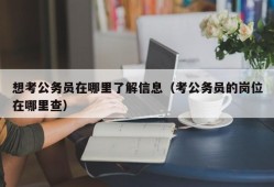 想考公务员在哪里了解信息（考公务员的岗位在哪里查）