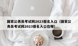 国家公务员考试网2023报名入口（国家公务员考试网2023报名入口在哪）