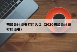 初级会计证书打印入口（2020初级会计证打印证书）