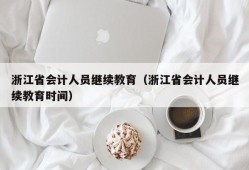 浙江省会计人员继续教育（浙江省会计人员继续教育时间）