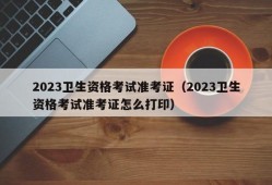 2023卫生资格考试准考证（2023卫生资格考试准考证怎么打印）