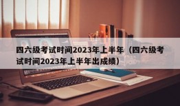 四六级考试时间2023年上半年（四六级考试时间2023年上半年出成绩）