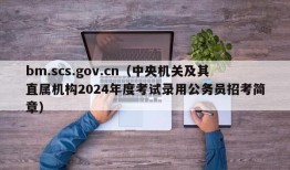 bm.scs.gov.cn（中央机关及其直属机构2024年度考试录用公务员招考简章）