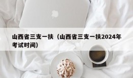 山西省三支一扶（山西省三支一扶2024年考试时间）