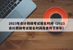 2023年会计初级考试报名时间（2023会计初级考试报名时间及条件下半年）