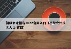 初级会计报名2022官网入口（初级会计报名入口 官网）