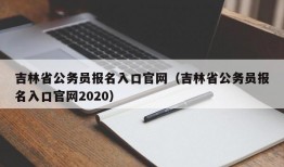 吉林省公务员报名入口官网（吉林省公务员报名入口官网2020）