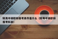 财务中级职称报考条件是什么（财务中级职称报考科目）