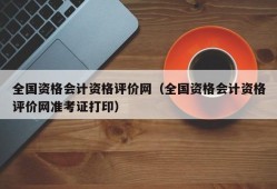 全国资格会计资格评价网（全国资格会计资格评价网准考证打印）