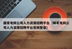 国家电网公司人力资源招聘平台（国家电网公司人力资源招聘平台官网登录）