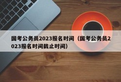 国考公务员2023报名时间（国考公务员2023报名时间截止时间）