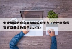 会计继续教育官网继续教育平台（会计继续教育官网继续教育平台北京）