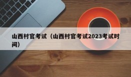 山西村官考试（山西村官考试2023考试时间）