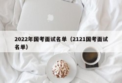 2022年国考面试名单（2121国考面试名单）