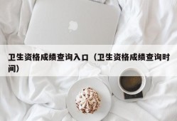 卫生资格成绩查询入口（卫生资格成绩查询时间）