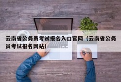 云南省公务员考试报名入口官网（云南省公务员考试报名网站）