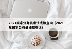 2021国家公务员考试成绩查询（2021年国家公务员成绩查询）