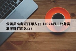 公务员准考证打印入口（2024四川公务员准考证打印入口）