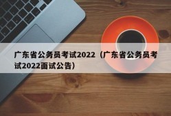 广东省公务员考试2022（广东省公务员考试2022面试公告）