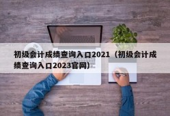 初级会计成绩查询入口2021（初级会计成绩查询入口2023官网）