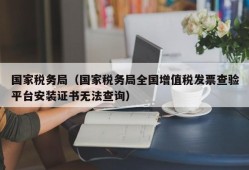 国家税务局（国家税务局全国增值税发票查验平台安装证书无法查询）