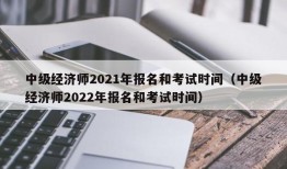 中级经济师2021年报名和考试时间（中级经济师2022年报名和考试时间）