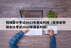 初级会计考试2023年报名时间（青海省初级会计考试2023年报名时间）