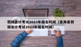 初级会计考试2023年报名时间（青海省初级会计考试2023年报名时间）