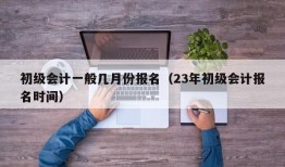 初级会计一般几月份报名（23年初级会计报名时间）