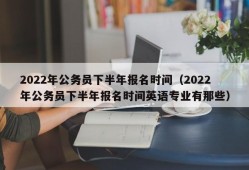 2022年公务员下半年报名时间（2022年公务员下半年报名时间英语专业有那些）