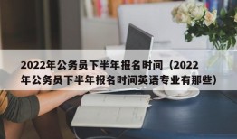 2022年公务员下半年报名时间（2022年公务员下半年报名时间英语专业有那些）