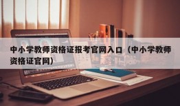 中小学教师资格证报考官网入口（中小学教师资格证官网）