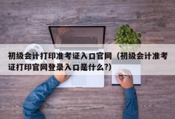 初级会计打印准考证入口官网（初级会计准考证打印官网登录入口是什么?）