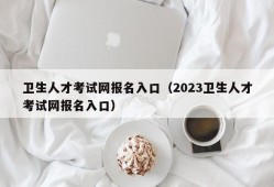 卫生人才考试网报名入口（2023卫生人才考试网报名入口）